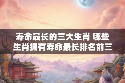 寿命最长的三大生肖 哪些生肖拥有寿命最长排名前三呢