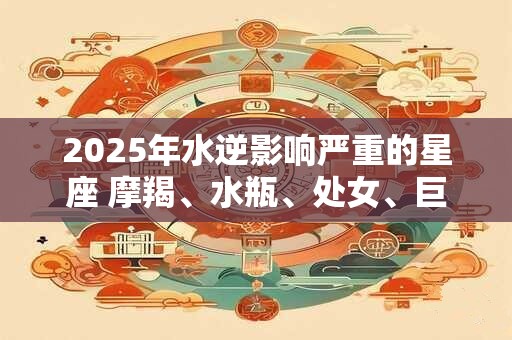 2025年水逆影响严重的星座 摩羯、水瓶、处女、巨蟹