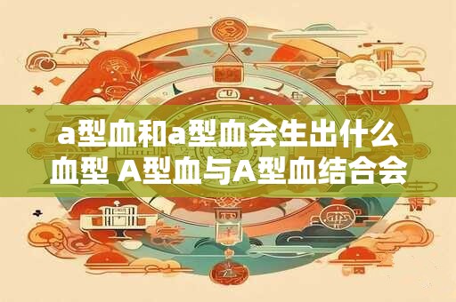 a型血和a型血会生出什么血型 A型血与A型血结合会产生什么血型