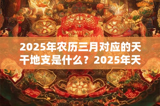2025年农历三月对应的天干地支是什么？2025年天干是什么