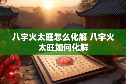 八字火太旺怎么化解 八字火太旺如何化解