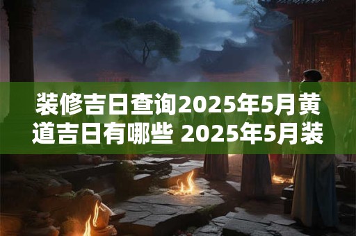 装修吉日查询2025年5月黄道吉日有哪些 2025年5月装修黄道吉日查询
