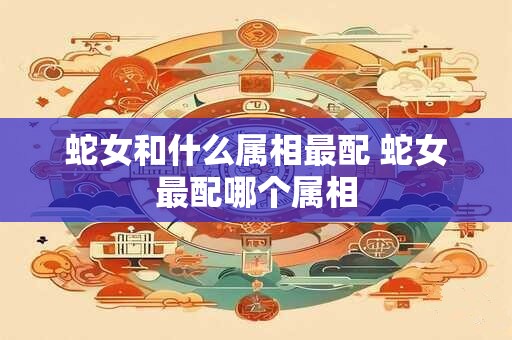 蛇女和什么属相最配 蛇女最配哪个属相