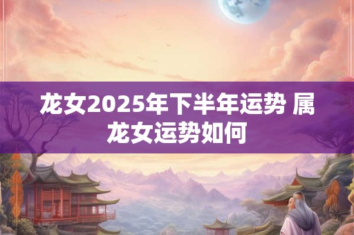 龙女2025年下半年运势 属龙女运势如何
