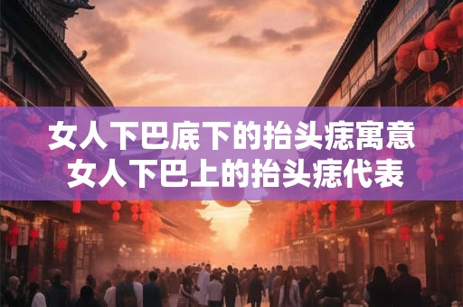 女人下巴底下的抬头痣寓意 女人下巴上的抬头痣代表什么