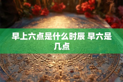早上六点是什么时辰 早六是几点