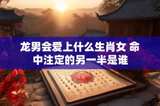 龙男会爱上什么生肖女 命中注定的另一半是谁