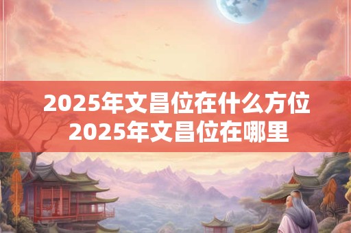 2025年文昌位在什么方位 2025年文昌位在哪里