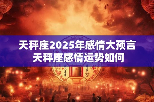 天秤座2025年感情大预言 天秤座感情运势如何