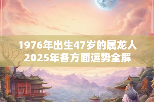 1976年出生47岁的属龙人2025年各方面运势全解