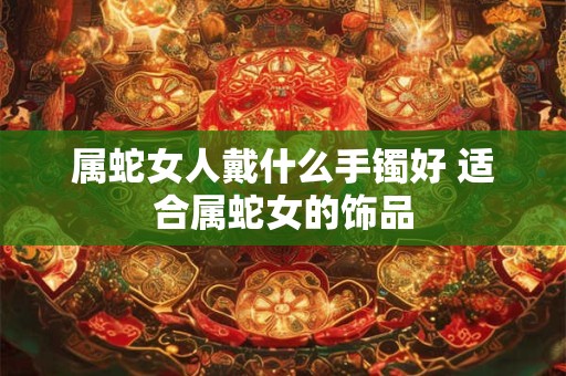 属蛇女人戴什么手镯好 适合属蛇女的饰品