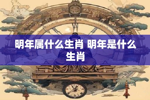 明年属什么生肖 明年是什么生肖