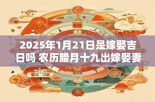 2025年1月21日是嫁娶吉日吗 农历腊月十九出嫁娶妻如何