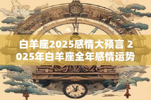 白羊座2025感情大预言 2025年白羊座全年感情运势如何 白羊座2025感情大预言 2025年白羊座全年感情运势如何