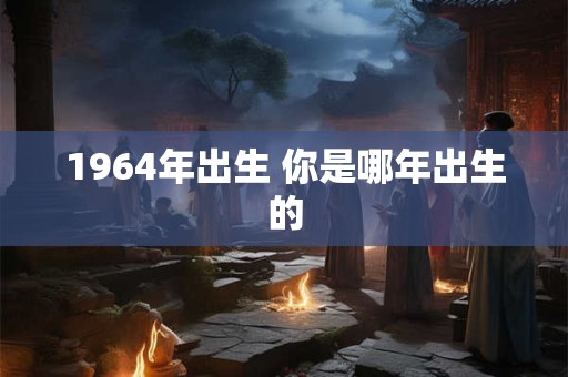 1964年出生 你是哪年出生的