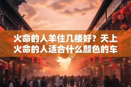 火命的人羊住几楼好?天上火命的人适合什么颜色的车 火命的人羊住几楼好?天上火命的人适合什么颜色的车