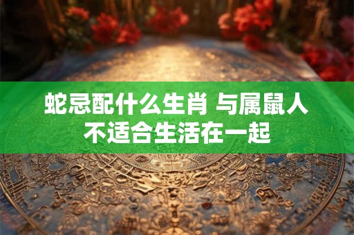 蛇忌配什么生肖 与属鼠人不适合生活在一起