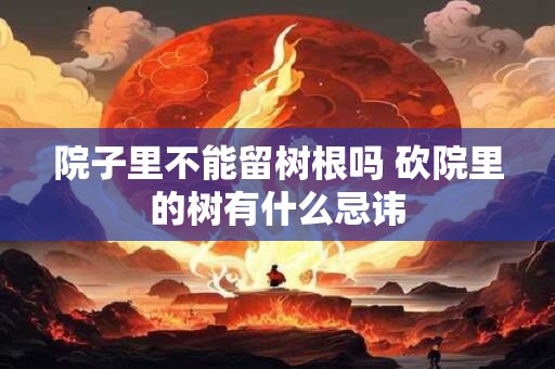 院子里不能留树根吗 砍院里的树有什么忌讳