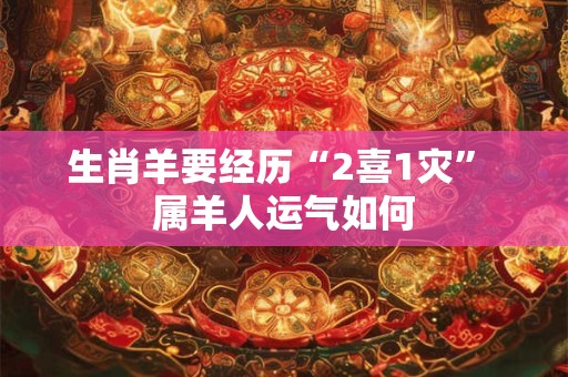 生肖羊要经历“2喜1灾” 属羊人运气如何