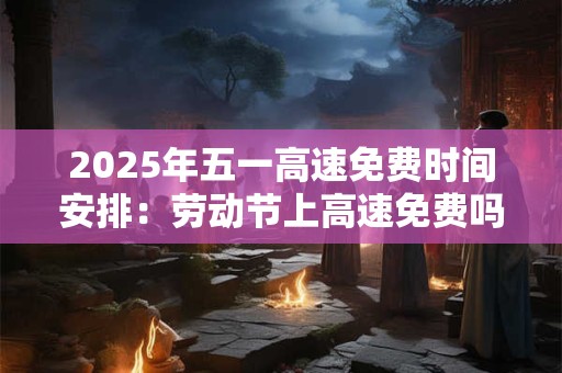 2025年五一高速免费时间安排：劳动节上高速免费吗