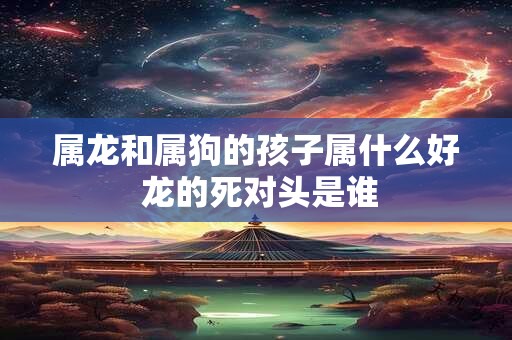 属龙和属狗的孩子属什么好 龙的死对头是谁