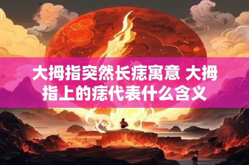 大拇指突然长痣寓意 大拇指上的痣代表什么含义 大拇指突然长痣寓意 大拇指上的痣代表什么含义
