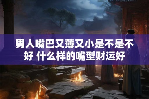 男人嘴巴又薄又小是不是不好 什么样的嘴型财运好