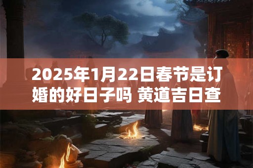 2025年1月22日春节是订婚的好日子吗 黄道吉日查询