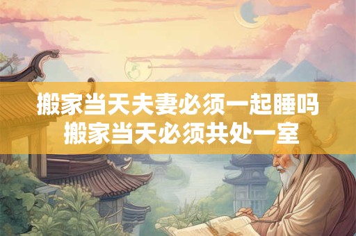 搬家当天夫妻必须一起睡吗 搬家当天必须共处一室