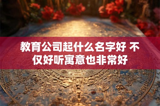 教育公司起什么名字好 不仅好听寓意也非常好