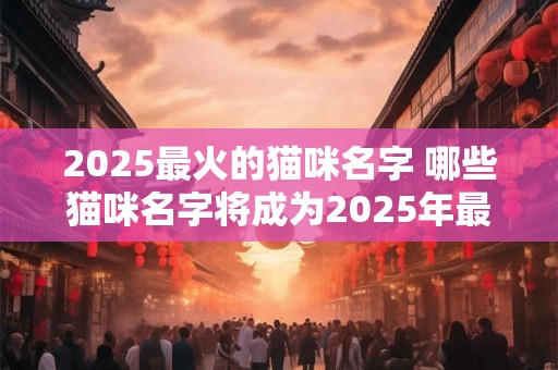 2025最火的猫咪名字 哪些猫咪名字将成为2025年最火热的选择 2025最火的猫咪名字 哪些猫咪名字将成为2025年最火热的选择