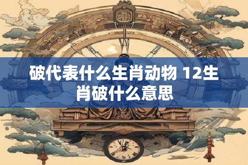 破代表什么生肖动物 12生肖破什么意思 破代表什么生肖动物 12生肖破什么意思