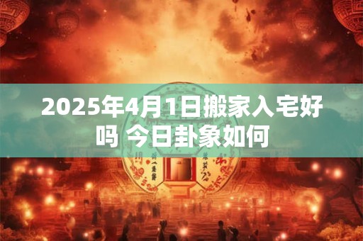 2025年4月1日搬家入宅好吗 今日卦象如何
