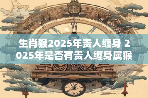 生肖猴2025年贵人缠身 2025年是否有贵人缠身属猴