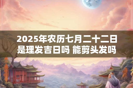 2025年农历七月二十二日是理发吉日吗 能剪头发吗