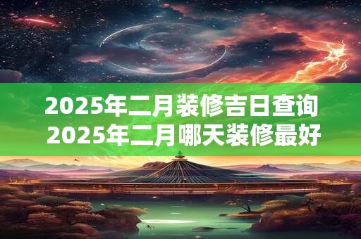 2025年二月装修吉日查询 2025年二月哪天装修最好