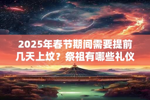 2025年春节期间需要提前几天上坟？祭祖有哪些礼仪习俗？