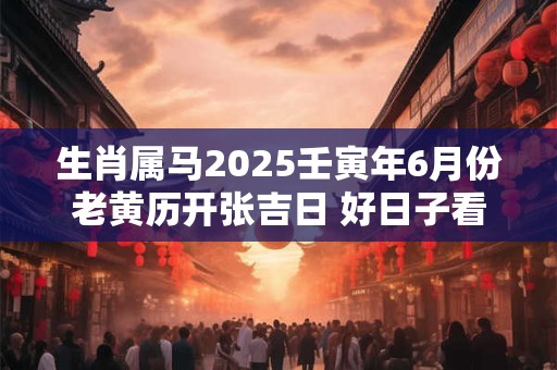 生肖属马2025壬寅年6月份老黄历开张吉日 好日子看八字