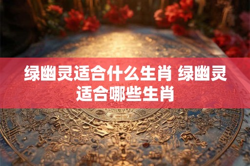 绿幽灵适合什么生肖 绿幽灵适合哪些生肖