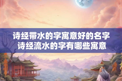 诗经带水的字寓意好的名字 诗经流水的字有哪些寓意好的名字推荐