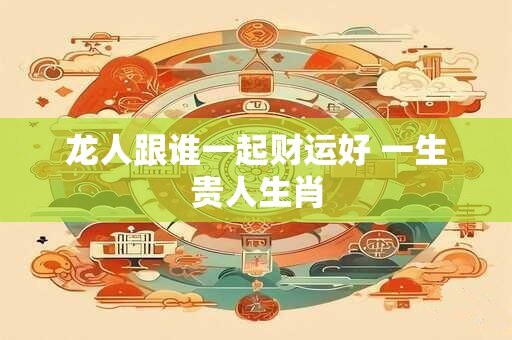 龙人跟谁一起财运好 一生贵人生肖