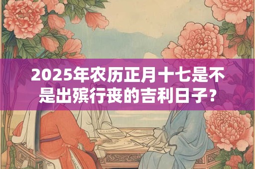 2025年农历正月十七是不是出殡行丧的吉利日子？