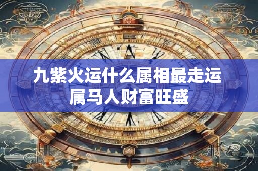 九紫火运什么属相最走运 属马人财富旺盛