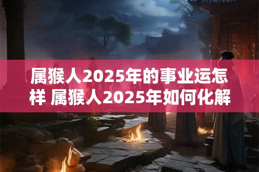 属猴人2025年的事业运怎样 属猴人2025年如何化解太岁