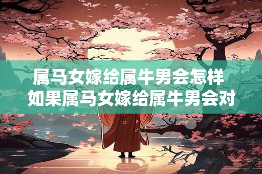 属马女嫁给属牛男会怎样 如果属马女嫁给属牛男会对婚姻生活产生什么影响