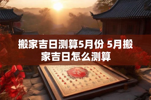 搬家吉日测算5月份 5月搬家吉日怎么测算
