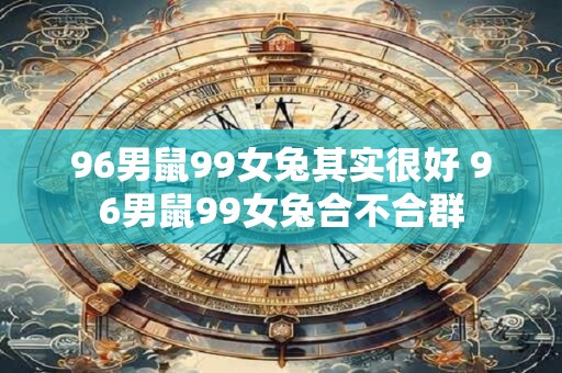 96男鼠99女兔其实很好 96男鼠99女兔合不合群