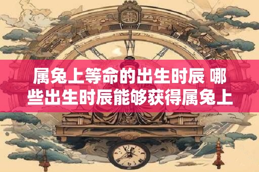 属兔上等命的出生时辰 哪些出生时辰能够获得属兔上等命