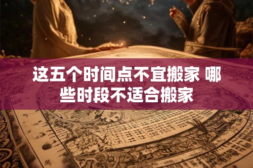 这五个时间点不宜搬家 哪些时段不适合搬家