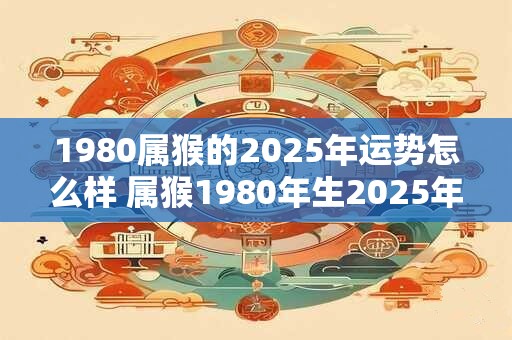 1980属猴的2025年运势怎么样 属猴1980年生2025年运势如何